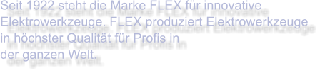 Seit 1922 steht die Marke FLEX für innovative Elektrowerkzeuge. FLEX produziert Elektrowerkzeuge in höchster Qualität für Profis in  der ganzen Welt.