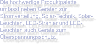 Die hochwertige Produktpalette umfasst neben Geräten zur Stromverteilung, Solar-Technik, Solar-Leuchten, LED-Strahler und LED-Leuchten auch Geräte zum Überspannungsschutz.