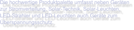 Die hochwertige Produktpalette umfasst neben Geräten zur Stromverteilung, Solar-Technik, Solar-Leuchten, LED-Strahler und LED-Leuchten auch Geräte zum Überspannungsschutz.