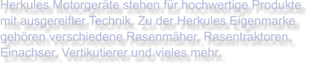 Herkules Motorgeräte stehen für hochwertige Produkte mit ausgereifter Technik. Zu der Herkules Eigenmarke gehören verschiedene Rasenmäher, Rasentraktoren, Einachser, Vertikutierer und vieles mehr.