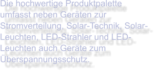 Die hochwertige Produktpalette umfasst neben Geräten zur Stromverteilung, Solar-Technik, Solar-Leuchten, LED-Strahler und LED-Leuchten auch Geräte zum Überspannungsschutz.