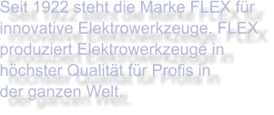 Seit 1922 steht die Marke FLEX für innovative Elektrowerkzeuge. FLEX produziert Elektrowerkzeuge in höchster Qualität für Profis in  der ganzen Welt.