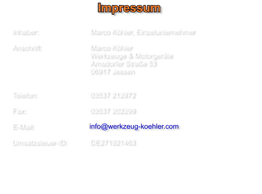 Impressum   Inhaber:					Marco Köhler, Einzelunternehmer  Anschrift:					Marco Köhler Werkzeuge & Motorgeräte    								Arnsdorfer Straße 53 06917 Jessen      	Telefon:             	  	   	03537 212972    	Fax:                          		03537 202299     	E-Mail:						info@werkzeug-koehler.com    	Umsatzsteuer-ID:          	DE271921463